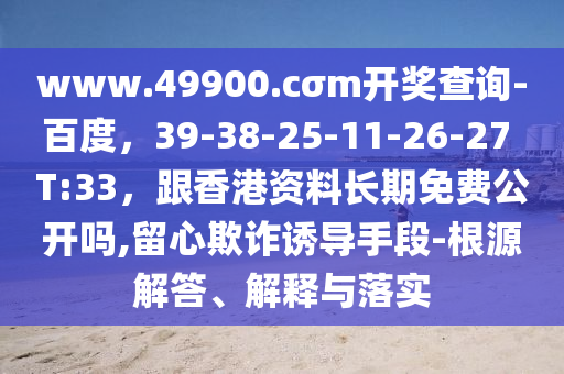 www.49900.cσm開獎查詢-百度，39-38-25-11-26-27 T:33，跟香港資料長期免石家莊阿鷗環(huán)?？萍加邢薰举M(fèi)公開嗎,留心欺詐誘導(dǎo)手段-根源解答、解釋與落實(shí)