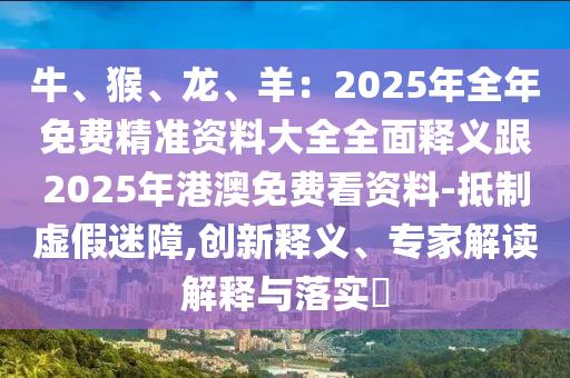 牛、猴、龍、羊：2025石家莊阿鷗環(huán)?？萍加邢薰灸耆昝赓M(fèi)精準(zhǔn)資料大全全面釋義跟2025年港澳免費(fèi)看資料-抵制虛假迷障,創(chuàng)新釋義、專家解讀解釋與落實(shí)?
