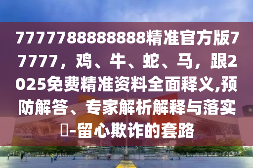 7777788888888精準石家莊阿鷗環(huán)?？萍加邢薰竟俜桨?7777，雞、牛、蛇、馬，跟2025免費精準資料全面釋義,預防解答、專家解析解釋與落實?-留心欺詐的套路