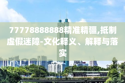 77778888888精準(zhǔn)精疆,抵制虛假迷障-文化釋義、解石家莊阿鷗環(huán)?？萍加邢薰踞屌c落實