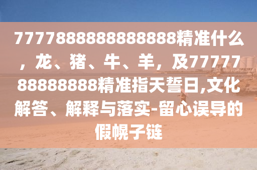 石家莊阿鷗環(huán)保科技有限公司7777888888888888精準什么，龍、豬、牛、羊，及7777788888888精準指天誓日,文化解答、解釋與落實-留心誤導的假幌子鏈
