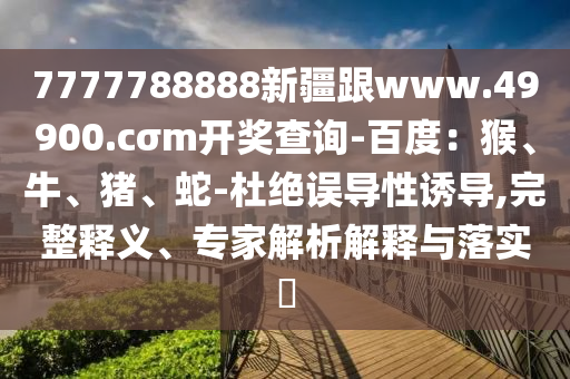 7777788888新疆跟www.49900.cσm開獎查詢-百度：猴、牛、豬、蛇-杜絕誤導性誘導,完整釋義、專家解析解釋與落實?石家莊阿鷗環(huán)保科技有限公司