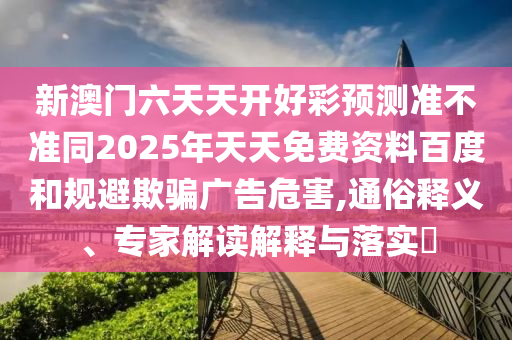 新澳門六天天開(kāi)好彩預(yù)測(cè)準(zhǔn)不準(zhǔn)同2025年天天免費(fèi)資料百度和規(guī)避欺騙廣告危害,石家莊阿鷗環(huán)保科技有限公司通俗釋義、專家解讀解釋與落實(shí)?