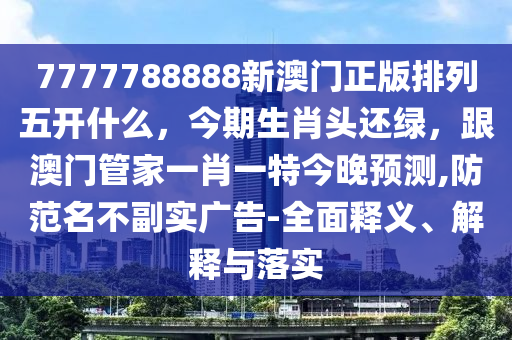 7777788888新澳門(mén)正版排石家莊阿鷗環(huán)?？萍加邢薰玖形彘_(kāi)什么，今期生肖頭還綠，跟澳門(mén)管家一肖一特今晚預(yù)測(cè),防范名不副實(shí)廣告-全面釋義、解釋與落實(shí)