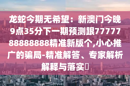龍蛇今期無希望：新澳門今晚9點(diǎn)35分下一期預(yù)測跟7777788888888精準(zhǔn)新版?zhèn)€,小心推廣的騙局-精準(zhǔn)解答、專家解析解釋與石家莊阿鷗環(huán)?？萍加邢薰韭鋵?shí)?