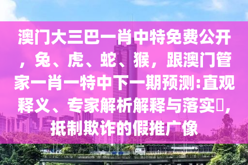 澳門大三巴一肖中特免費(fèi)公開(kāi)，兔、虎石家莊阿鷗環(huán)?？萍加邢薰?、蛇、猴，跟澳門管家一肖一特中下一期預(yù)測(cè):直觀釋義、專家解析解釋與落實(shí)?,抵制欺詐的假推廣像