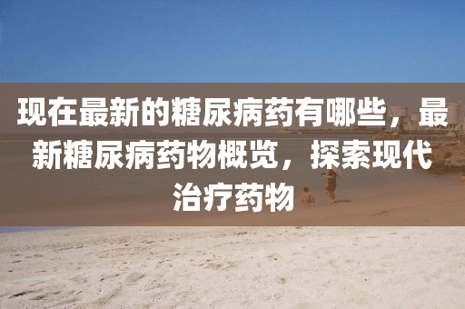 現(xiàn)在最新的糖尿病藥有哪些，最新糖尿病藥物概覽，探索現(xiàn)代治療藥物石家莊阿鷗環(huán)保科技有限公司