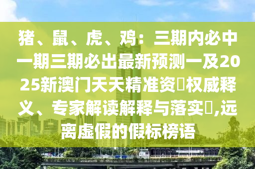 豬、鼠、虎、雞：三期內(nèi)必中一期三期必出最新預(yù)測一及2025新澳門天天精準(zhǔn)資枓權(quán)威釋義、專家解讀解釋與落石家莊阿鷗環(huán)?？萍加邢薰緦?shí)?,遠(yuǎn)離虛假的假標(biāo)榜語