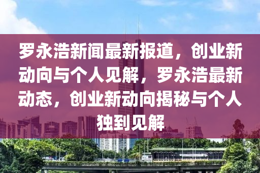 羅永浩新聞最新報(bào)道，創(chuàng)業(yè)新動(dòng)向與個(gè)人見解，羅永浩最新動(dòng)態(tài)，創(chuàng)業(yè)新石家莊阿鷗環(huán)?？萍加邢薰緞?dòng)向揭秘與個(gè)人獨(dú)到見解