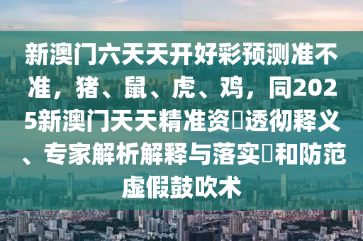 新澳門六天天開好彩預(yù)測準(zhǔn)不準(zhǔn)，豬、鼠、虎、雞，同2025新澳門天天精準(zhǔn)資石家莊阿鷗環(huán)?？萍加邢薰緰捦笍蒯屃x、專家解析解釋與落實?和防范虛假鼓吹術(shù)