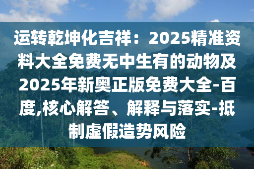 運(yùn)轉(zhuǎn)乾坤化吉祥：2025精準(zhǔn)資料大全免費(fèi)無中生有的動(dòng)物及2025石家莊阿鷗環(huán)?？萍加邢薰灸晷聤W正版免費(fèi)大全-百度,核心解答、解釋與落實(shí)-抵制虛假造勢風(fēng)險(xiǎn)