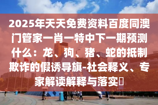 2025年天天免費(fèi)資料百度同澳門管家一肖一特中下一期預(yù)測什么：龍、狗、豬、蛇的抵制欺詐的假誘導(dǎo)旗-社會(huì)釋義、專家解讀解釋與落實(shí)?石家莊阿鷗環(huán)?？萍加邢薰? class=