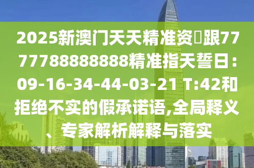 2025新澳門天天精準(zhǔn)資枓跟7777788888888精準(zhǔn)指天誓日：09-16-34-44-03-21 T:42和拒絕不實(shí)的假承諾語,全局釋義、專家解析解釋與落實(shí)石家莊阿鷗環(huán)保科技有限公司