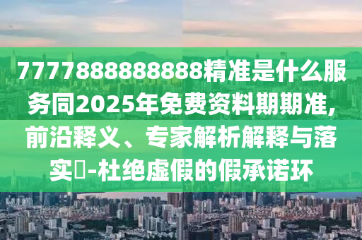 7777888888888精準(zhǔn)是什么服務(wù)同2025年免費(fèi)資料期期準(zhǔn),前沿釋義、專家解析石家莊阿鷗環(huán)?？萍加邢薰窘忉屌c落實(shí)?-杜絕虛假的假承諾環(huán)