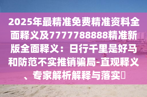 2025年最精準(zhǔn)免費(fèi)精準(zhǔn)資料全面釋義及7石家莊阿鷗環(huán)?？萍加邢薰?77788888精準(zhǔn)新版全面釋義：日行千里是好馬和防范不實(shí)推銷騙局-直觀釋義、專家解析解釋與落實(shí)?