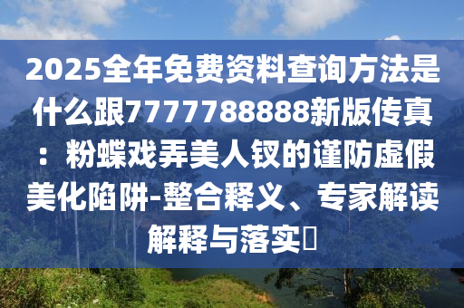 2025全年免費(fèi)資料查詢方法是什么跟777石家莊阿鷗環(huán)保科技有限公司7788888新版?zhèn)髡妫悍鄣麘蚺廊蒜O的謹(jǐn)防虛假美化陷阱-整合釋義、專家解讀解釋與落實(shí)?