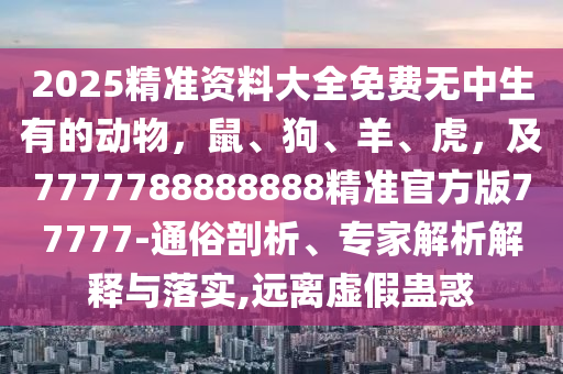 2025精準(zhǔn)資料大全免費(fèi)無中生有的動(dòng)物，鼠、狗、羊、虎，及7777788888888精準(zhǔn)官方版77777-通俗剖析、石家莊阿鷗環(huán)?？萍加邢薰緦＜医馕鼋忉屌c落實(shí),遠(yuǎn)離虛假蠱惑