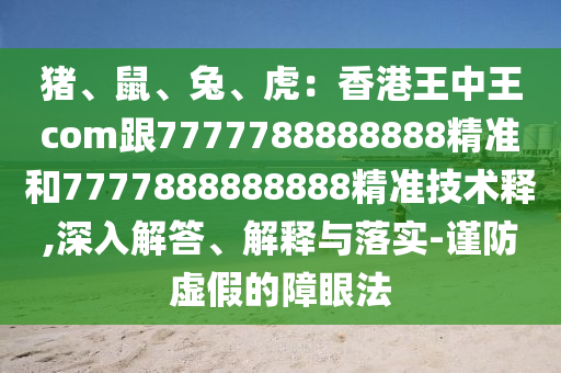 豬、鼠、兔、虎：香港王中王com跟7777788888888精準(zhǔn)和7777888888888精準(zhǔn)技術(shù)釋,深入解答、解釋與落實(shí)-謹(jǐn)防虛假的障眼法石家莊阿鷗環(huán)?？萍加邢薰? class=