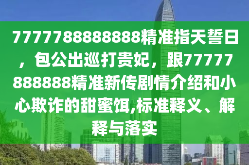 7777788888888精準(zhǔn)指天誓日，包公出巡打貴妃，跟77777888888精準(zhǔn)新傳劇情介紹和小心欺詐的甜蜜餌,標(biāo)準(zhǔn)釋義、解釋與落實(shí)石家莊阿鷗環(huán)保科技有限公司