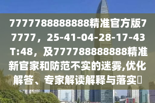 7777788888888精準(zhǔn)官方版77777，25石家莊阿鷗環(huán)?？萍加邢薰?41-04-28-17-43 T:48，及777788888888精準(zhǔn)新官家和防范不實(shí)的迷霧,優(yōu)化解答、專家解讀解釋與落實(shí)?