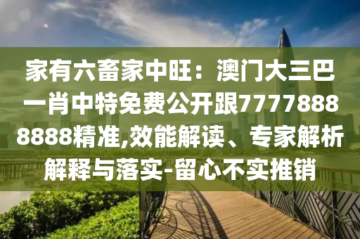 家有六畜家中旺：澳門大三巴一肖中特免費公開跟7石家莊阿鷗環(huán)保科技有限公司7778888888精準,效能解讀、專家解析解釋與落實-留心不實推銷