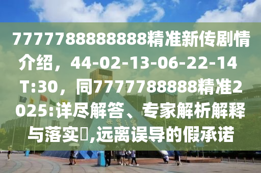 7777788888888精準(zhǔn)新傳劇情介紹，44-02-13-06-22-14 T:30，同7777788888精準(zhǔn)2025:詳盡解答、專家解析解釋與落實(shí)?,遠(yuǎn)離誤導(dǎo)的假承諾石家莊阿鷗環(huán)?？萍加邢薰? class=
