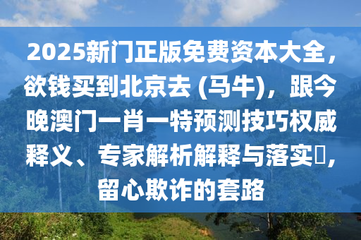 2025新門正版免費(fèi)資本大全，欲錢買到北京去 (馬牛)，跟今晚澳門一肖一特預(yù)測(cè)技巧權(quán)威釋義、專家解析解釋與落實(shí)?,留心欺詐的套路石家莊阿鷗環(huán)保科技有限公司