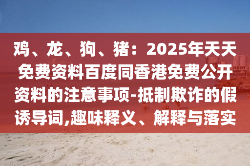 雞、龍、狗石家莊阿鷗環(huán)?？萍加邢薰?、豬：2025年天天免費(fèi)資料百度同香港免費(fèi)公開資料的注意事項(xiàng)-抵制欺詐的假誘導(dǎo)詞,趣味釋義、解釋與落實(shí)