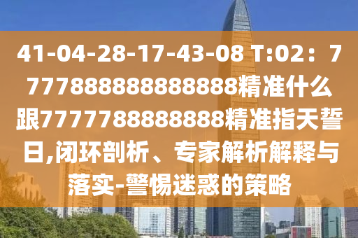 41-04-28-17-43-08 T:02：7777888888888888精準(zhǔn)什么跟石家莊阿鷗環(huán)?？萍加邢薰?777788888888精準(zhǔn)指天誓日,閉環(huán)剖析、專家解析解釋與落實(shí)-警惕迷惑的策略