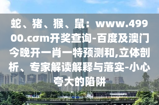 蛇、豬、石家莊阿鷗環(huán)?？萍加邢薰竞?、鼠：www.49900.cσm開獎(jiǎng)查詢-百度及澳門今晚開一肖一特預(yù)測(cè)和,立體剖析、專家解讀解釋與落實(shí)-小心夸大的陷阱