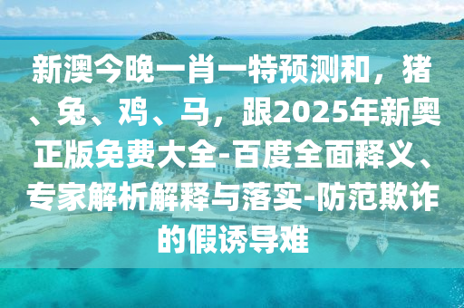新澳今晚一肖一特預(yù)測(cè)和，豬、兔、雞、馬，跟2025年新奧正版免費(fèi)大全-百度全面釋義、專(zhuān)家解析解釋與落實(shí)-防范欺詐的假誘導(dǎo)難石家莊阿鷗環(huán)?？萍加邢薰? class=