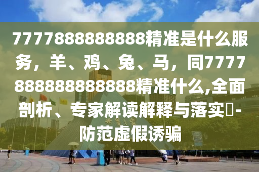 7777888888888精準是什么服務(wù)，羊、雞、兔、馬，同7777888888888888精準什么,全面剖析、專家石家莊阿鷗環(huán)?？萍加邢薰窘庾x解釋與落實?-防范虛假誘騙
