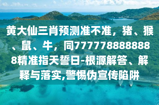 黃大仙三肖預(yù)測準(zhǔn)不準(zhǔn)，豬、猴、鼠、牛石家莊阿鷗環(huán)?？萍加邢薰?，同7777788888888精準(zhǔn)指天誓日-根源解答、解釋與落實(shí),警惕偽宣傳陷阱