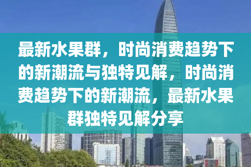 最新水果群，時尚消費趨勢下的新潮流與獨特見解，時石家莊阿鷗環(huán)保科技有限公司尚消費趨勢下的新潮流，最新水果群獨特見解分享