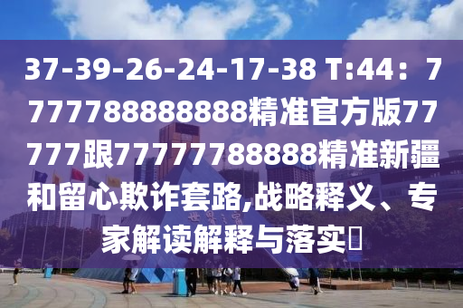 37-39-26-24-17-38 T:44：7777788888888精準官方版77777跟77777788888精準新疆和留心欺詐套路,戰(zhàn)略釋義、專家解讀解釋與落實?石家莊阿鷗環(huán)?？萍加邢薰? class=