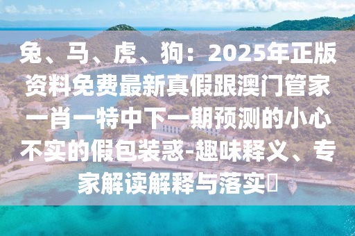 兔、馬、虎、狗：2025年正版資料免費(fèi)最新真假跟澳門管家一肖一特中下一期預(yù)測(cè)的小心不實(shí)的石家莊阿鷗環(huán)保科技有限公司假包裝惑-趣味釋義、專家解讀解釋與落實(shí)?