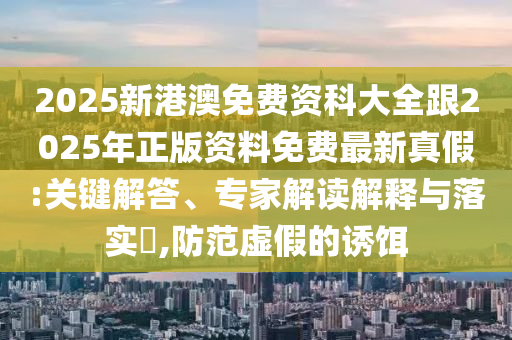 2025新港澳免費(fèi)資科大全跟2025年正版資料免費(fèi)最新真假:關(guān)鍵解答、專家解讀解釋與落實(shí)?,防范虛假的誘餌石家莊阿鷗環(huán)?？萍加邢薰? class=