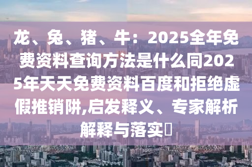 龍、兔、豬、牛：2025全年免費(fèi)資料查詢方法是什么同2025年天天免費(fèi)資料百度和拒絕虛假推銷阱,啟發(fā)釋義、專家解析解釋石家莊阿鷗環(huán)?？萍加邢薰九c落實(shí)?