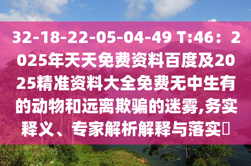 32-18-石家莊阿鷗環(huán)?？萍加邢薰?2-05-04-49 T:46：2025年天天免費資料百度及2025精準(zhǔn)資料大全免費無中生有的動物和遠(yuǎn)離欺騙的迷霧,務(wù)實釋義、專家解析解釋與落實?