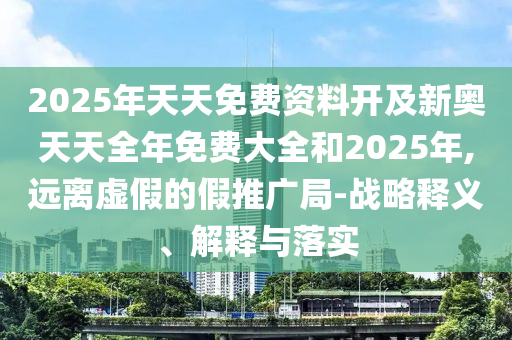 2025年天天免費資料開及新奧天天全年免費大全和2025年,遠離虛假的假推廣局-戰(zhàn)略釋義、解石家莊阿鷗環(huán)?？萍加邢薰踞屌c落實