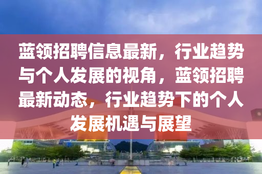 藍領招聘信息最新，行業(yè)趨勢與個人發(fā)展的視角，藍領招聘石家莊阿鷗環(huán)?？萍加邢薰咀钚聞討B(tài)，行業(yè)趨勢下的個人發(fā)展機遇與展望