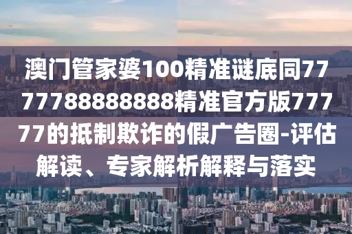 澳門管家婆100精準謎底同7777788888888精準官方版77777的抵制欺詐的假廣告圈-評估解讀、專家解析解釋與落實石家莊阿鷗環(huán)保科技有限公司