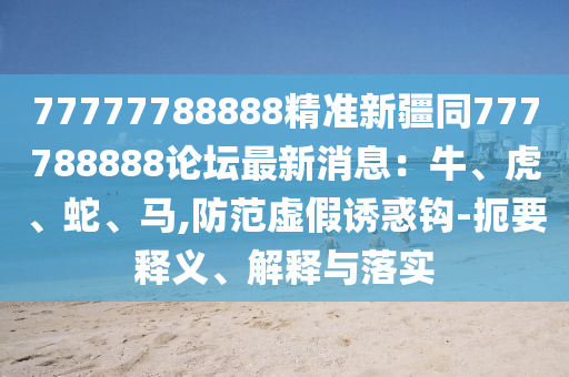 77777788888石家莊阿鷗環(huán)?？萍加邢薰揪珳市陆?77788888論壇最新消息：牛、虎、蛇、馬,防范虛假誘惑鉤-扼要釋義、解釋與落實