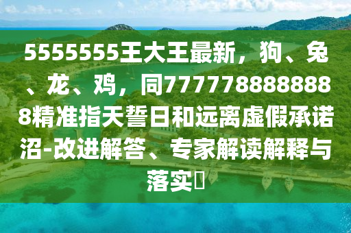 5555555王大王最新，狗、兔、龍、雞，同7777788888888石家莊阿鷗環(huán)?？萍加邢薰揪珳?zhǔn)指天誓日和遠(yuǎn)離虛假承諾沼-改進(jìn)解答、專家解讀解釋與落實?