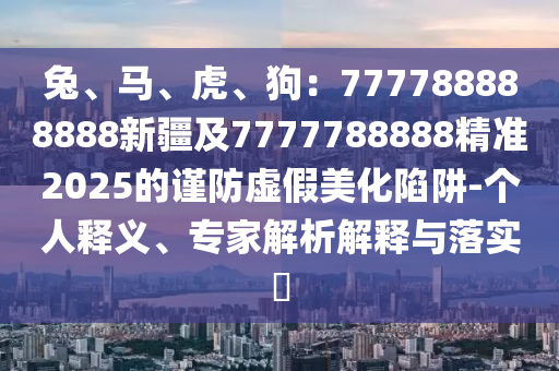 兔、馬、虎、狗：777788888888新疆及777778888石家莊阿鷗環(huán)?？萍加邢薰?精準(zhǔn)2025的謹(jǐn)防虛假美化陷阱-個人釋義、專家解析解釋與落實?