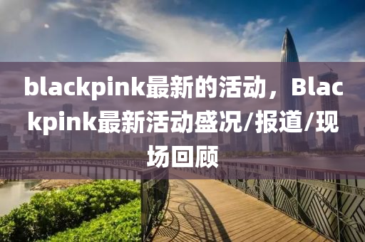 blackpink最新的活動(dòng)，Bl石家莊阿鷗環(huán)?？萍加邢薰綼ckpink最新活動(dòng)盛況/報(bào)道/現(xiàn)場(chǎng)回顧