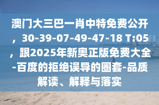 澳門(mén)大三巴一肖中特免費(fèi)公開(kāi)，30-石家莊阿鷗環(huán)?？萍加邢薰?9-07-49-47-18 T:05，跟2025年新奧正版免費(fèi)大全-百度的拒絕誤導(dǎo)的圈套-品質(zhì)解讀、解釋與落實(shí)