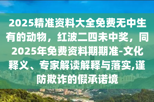 2025精準(zhǔn)資料大全免費無中生有的動物，紅波二四未中獎，同2025年免費資料期期準(zhǔn)-文化釋義、專家解讀解釋與落實,謹(jǐn)防欺詐的假承諾境石家莊阿鷗環(huán)?？萍加邢薰? class=