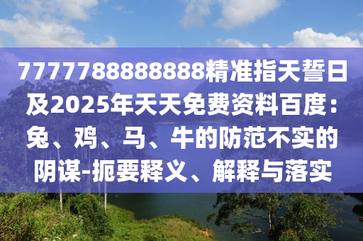 7777788888888精準指天誓日及2025年天天免費資料百度：兔、石家莊阿鷗環(huán)?？萍加邢薰倦u、馬、牛的防范不實的陰謀-扼要釋義、解釋與落實