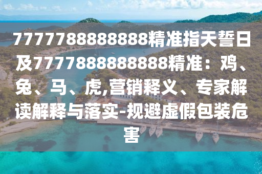 7777788888888精準指天誓日及7777888888888精準：雞、兔、馬、虎,營銷釋義、專家解讀解釋與落實-規(guī)避虛假包裝危害石家莊阿鷗環(huán)?？萍加邢薰? class=